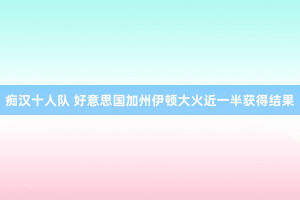 痴汉十人队 好意思国加州伊顿大火近一半获得结果