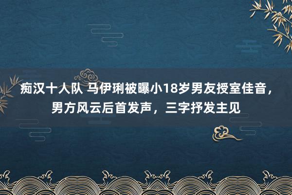 痴汉十人队 马伊琍被曝小18岁男友授室佳音，男方风云后首发声，三字抒发主见