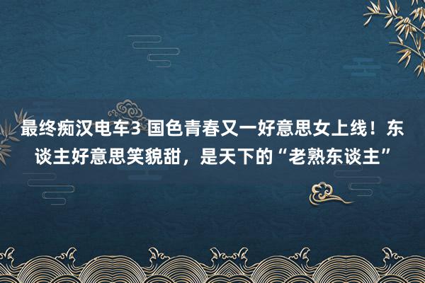 最终痴汉电车3 国色青春又一好意思女上线！东谈主好意思笑貌甜，是天下的“老熟东谈主”