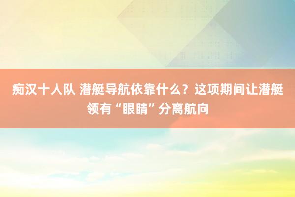 痴汉十人队 潜艇导航依靠什么？这项期间让潜艇领有“眼睛”分离航向