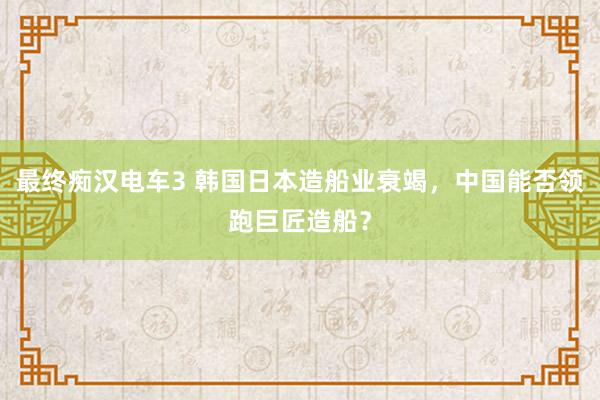 最终痴汉电车3 韩国日本造船业衰竭，中国能否领跑巨匠造船？