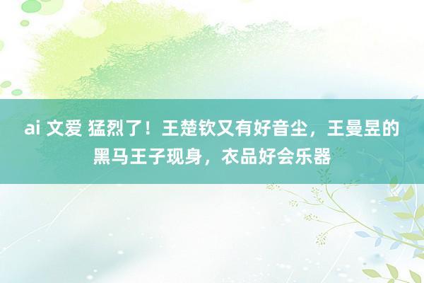 ai 文爱 猛烈了！王楚钦又有好音尘，王曼昱的黑马王子现身，衣品好会乐器