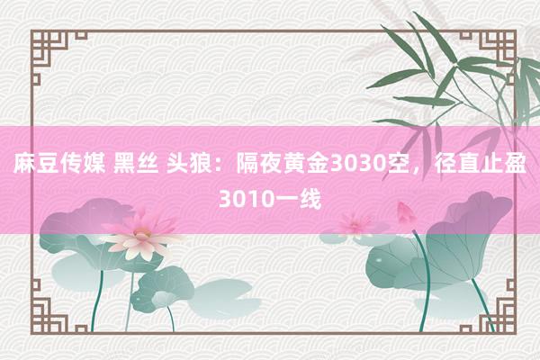 麻豆传媒 黑丝 头狼：隔夜黄金3030空，径直止盈3010一线
