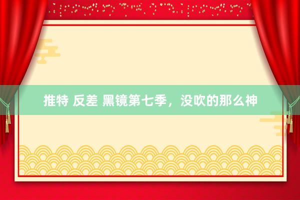 推特 反差 黑镜第七季，没吹的那么神